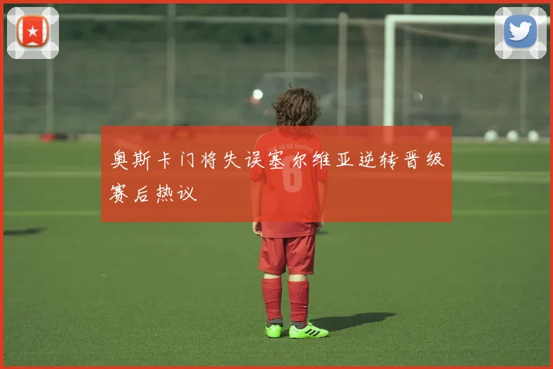 奥斯卡门将失误塞尔维亚逆转晋级赛后热议