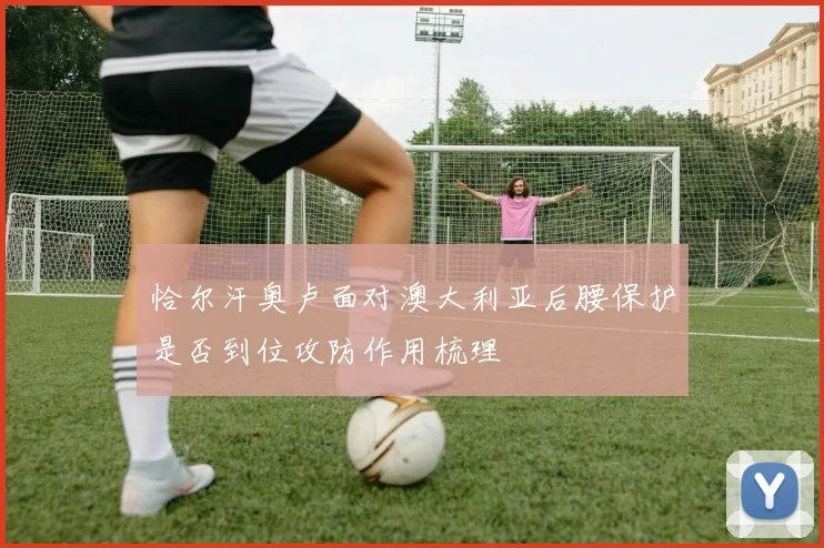 恰尔汗奥卢面对澳大利亚后腰保护是否到位攻防作用梳理
