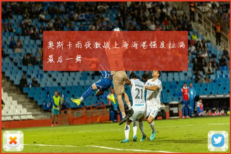 奥斯卡雨夜激战上海海港强度拉满最后一舞
