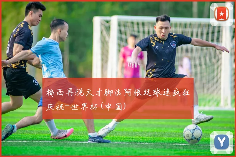 梅西再现天才脚法阿根廷球迷疯狂庆祝-世界杯(中国)