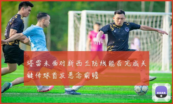 塔雷米面对新西兰防线能否完成关键传球首发悬念前瞻