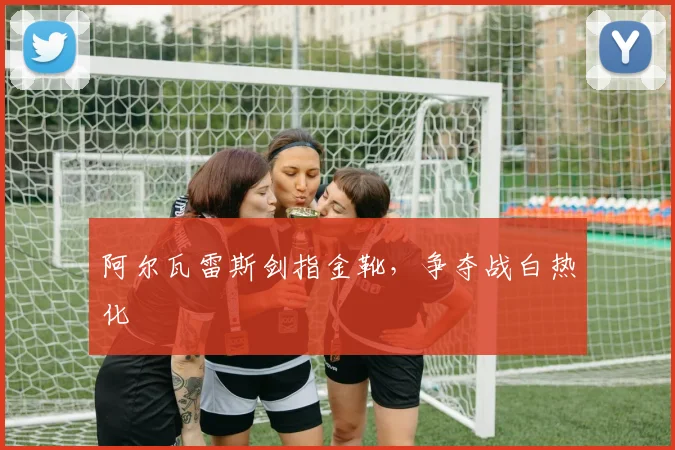 阿尔瓦雷斯剑指金靴，争夺战白热化
