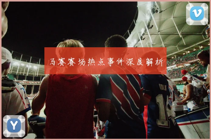 马赛赛场热点事件深度解析