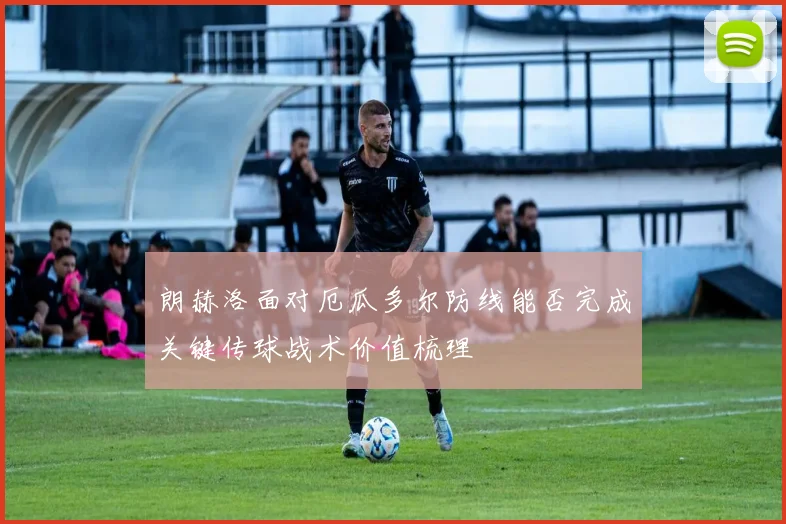朗赫洛面对厄瓜多尔防线能否完成关键传球战术价值梳理