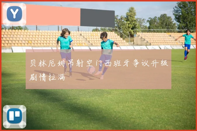 贝林厄姆吊射空门西班牙争议升级剧情拉满