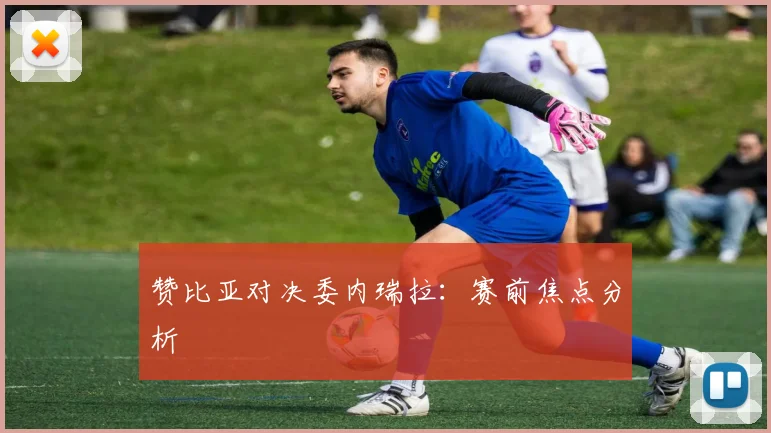 赞比亚对决委内瑞拉：赛前焦点分析