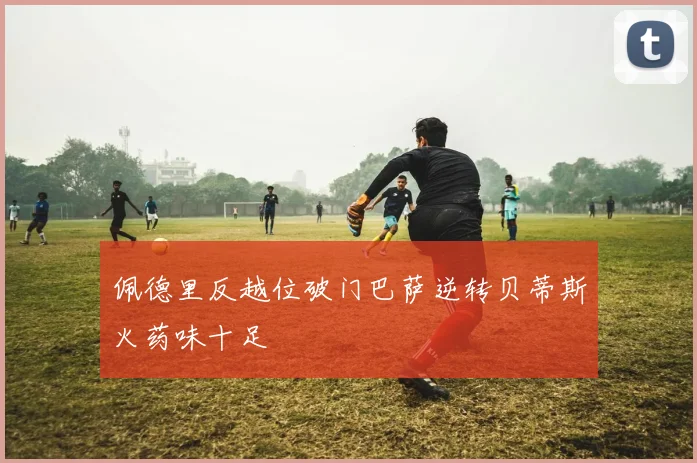 佩德里反越位破门巴萨逆转贝蒂斯火药味十足