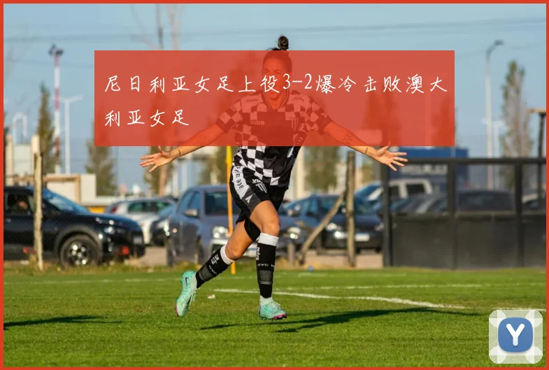 尼日利亚女足上役3-2爆冷击败澳大利亚女足
