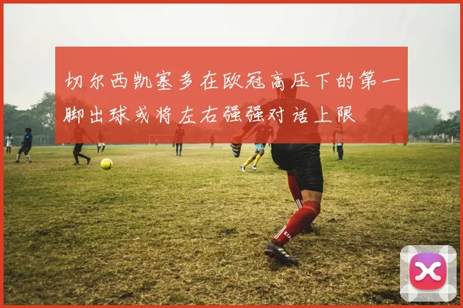 切尔西凯塞多在欧冠高压下的第一脚出球或将左右强强对话上限