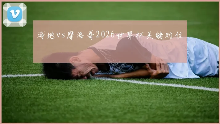 海地vs摩洛哥2026世界杯关键对位