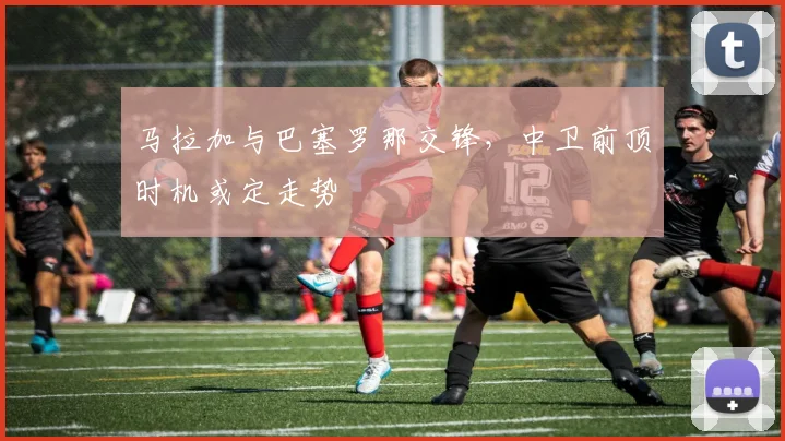 马拉加与巴塞罗那交锋，中卫前顶时机或定走势