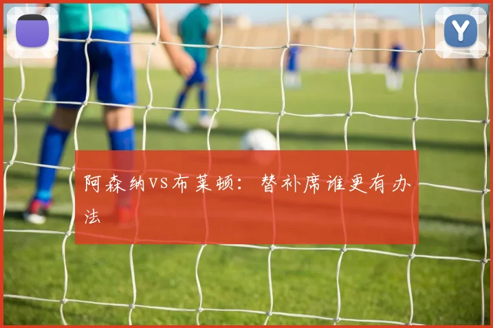 阿森纳vs布莱顿：替补席谁更有办法