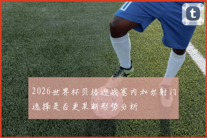 2026世界杯贝格迎战塞内加尔射门选择是否更果断形势分析