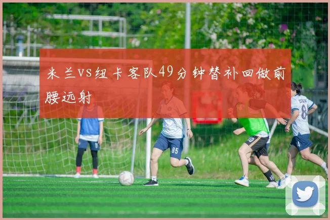 米兰vs纽卡客队49分钟替补回做前腰远射