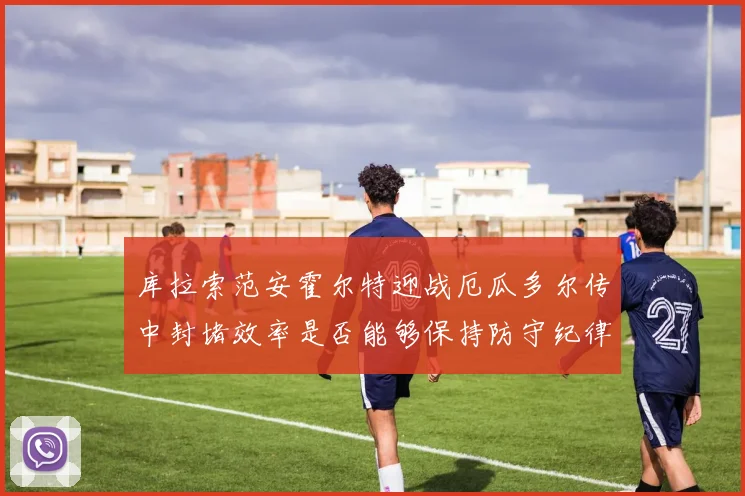 库拉索范安霍尔特迎战厄瓜多尔传中封堵效率是否能够保持防守纪律