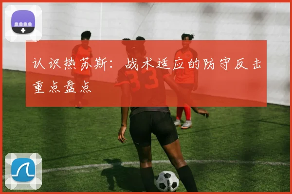 认识热苏斯：战术适应的防守反击重点盘点