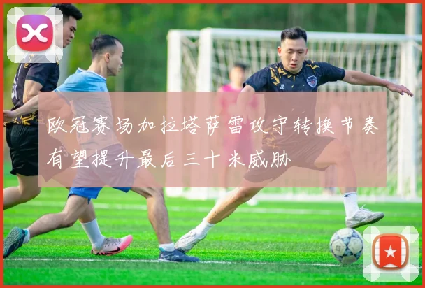 欧冠赛场加拉塔萨雷攻守转换节奏有望提升最后三十米威胁