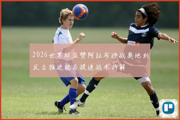 2026世界杯亚赞阿拉布迎战奥地利反击推进能否提速战术拆解
