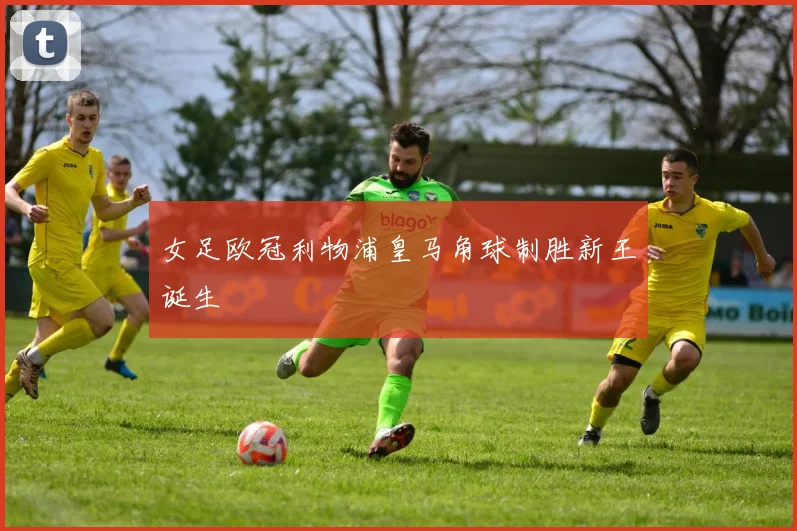 女足欧冠利物浦皇马角球制胜新王诞生