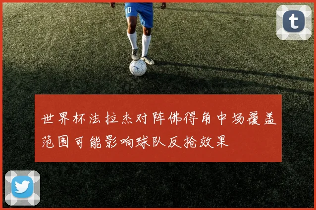 世界杯法拉杰对阵佛得角中场覆盖范围可能影响球队反抢效果