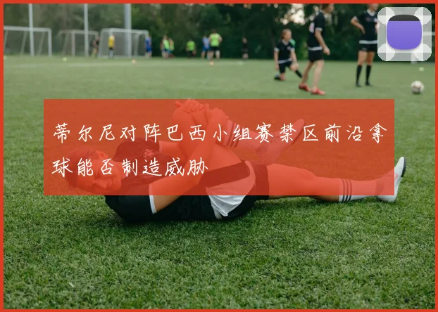 蒂尔尼对阵巴西小组赛禁区前沿拿球能否制造威胁