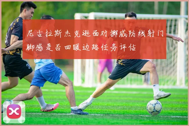 尼古拉斯杰克逊面对挪威防线射门脚感是否回暖边路任务评估
