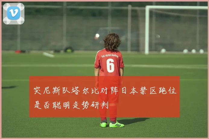 突尼斯队塔尔比对阵日本禁区跑位是否聪明走势研判
