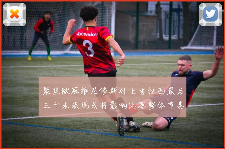 聚焦欧冠维尼修斯对上吉拉西最后三十米表现或将影响比赛整体节奏